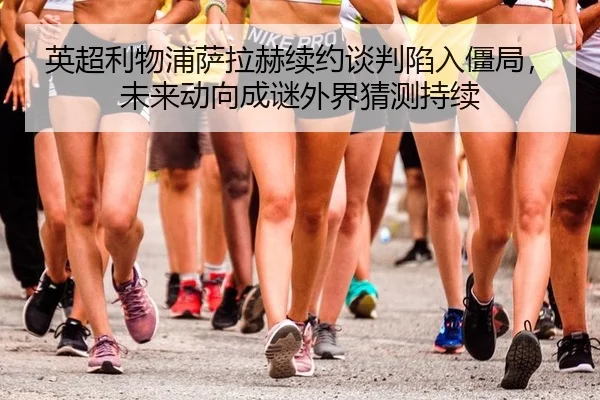 英超利物浦萨拉赫续约谈判陷入僵局，未来动向成谜外界猜测持续